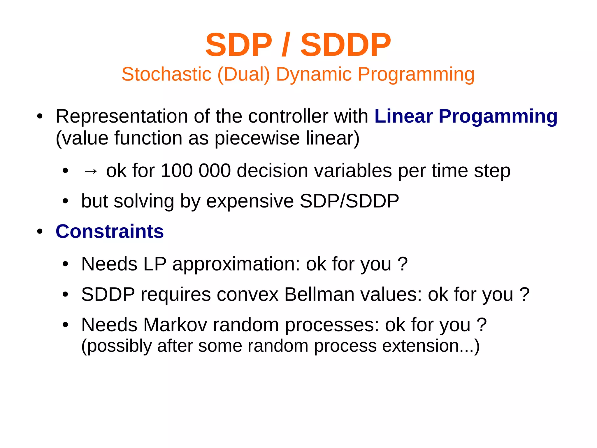 SDP / SDDP
Stochastic (Dual) Dynamic Programming
●

Representation of the controller with Linear Progamming
(value function as piecewise linear)
●
●

●

→ ok for 100 000 decision variables per time step
but solving by expensive SDP/SDDP

Constraints
●

Needs LP approximation: ok for you ?

●

SDDP requires convex Bellman values: ok for you ?

●

Needs Markov random processes: ok for you ?
(possibly after some random process extension...)

 