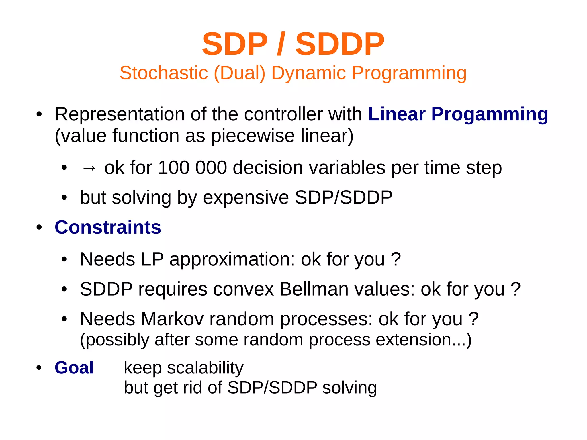 SDP / SDDP
Stochastic (Dual) Dynamic Programming
●

Representation of the controller with Linear Progamming
(value function as piecewise linear)
●
●

●

→ ok for 100 000 decision variables per time step
but solving by expensive SDP/SDDP

Constraints
●

Needs LP approximation: ok for you ?

●

SDDP requires convex Bellman values: ok for you ?

●

Needs Markov random processes: ok for you ?
(possibly after some random process extension...)

●

Goal

keep scalability
but get rid of SDP/SDDP solving

 