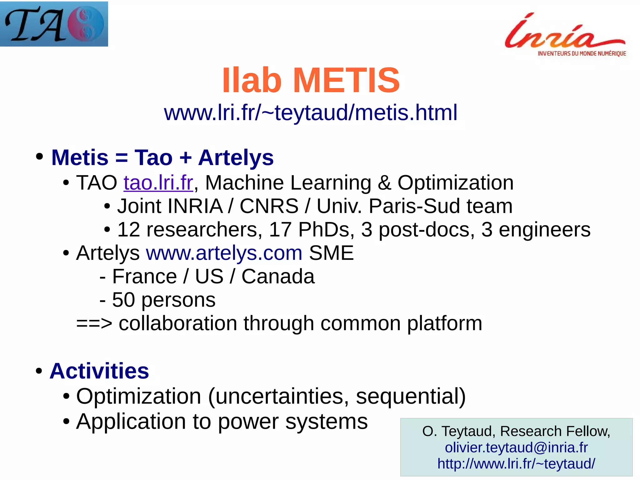 Ilab METIS
www.lri.fr/~teytaud/metis.html
●

Metis = Tao + Artelys
TAO tao.lri.fr, Machine Learning & Optimization
● Joint INRIA / CNRS / Univ. Paris-Sud team
● 12 researchers, 17 PhDs, 3 post-docs, 3 engineers
● Artelys www.artelys.com SME
- France / US / Canada
- 50 persons
==> collaboration through common platform
●

●

Activities
● Optimization (uncertainties, sequential)
● Application to power systems
O. Teytaud, Research Fellow,
olivier.teytaud@inria.fr
http://www.lri.fr/~teytaud/

 