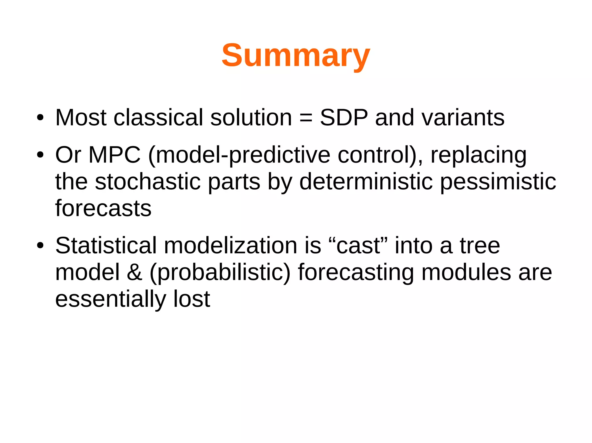 Summary
●
●

●

Most classical solution = SDP and variants
Or MPC (model-predictive control), replacing
the stochastic parts by deterministic pessimistic
forecasts
Statistical modelization is “cast” into a tree
model & (probabilistic) forecasting modules are
essentially lost

 
