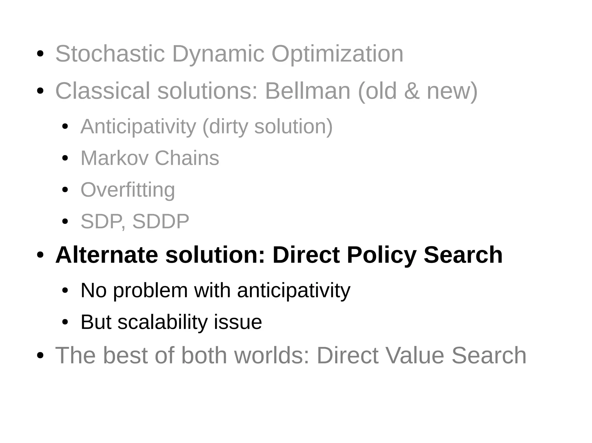 ●

Stochastic Dynamic Optimization

●

Classical solutions: Bellman (old & new)
●
●

Markov Chains

●

Overfitting

●

●

Anticipativity (dirty solution)

SDP, SDDP

Alternate solution: Direct Policy Search
●
●

●

No problem with anticipativity
But scalability issue

The best of both worlds: Direct Value Search

 
