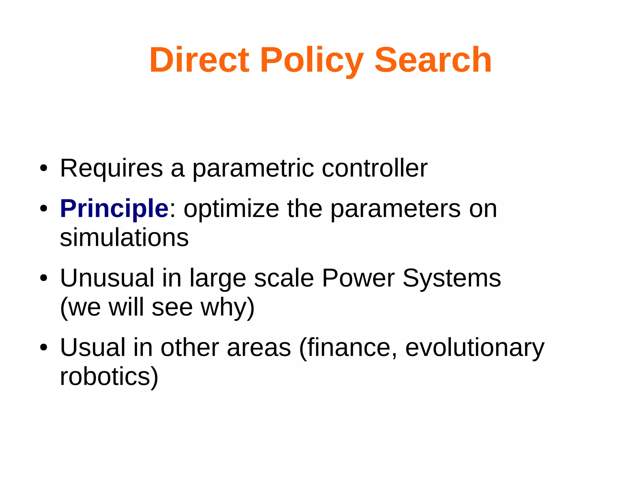 Direct Policy Search
●
●

●

●

Requires a parametric controller
Principle: optimize the parameters on
simulations
Unusual in large scale Power Systems
(we will see why)
Usual in other areas (finance, evolutionary
robotics)

 