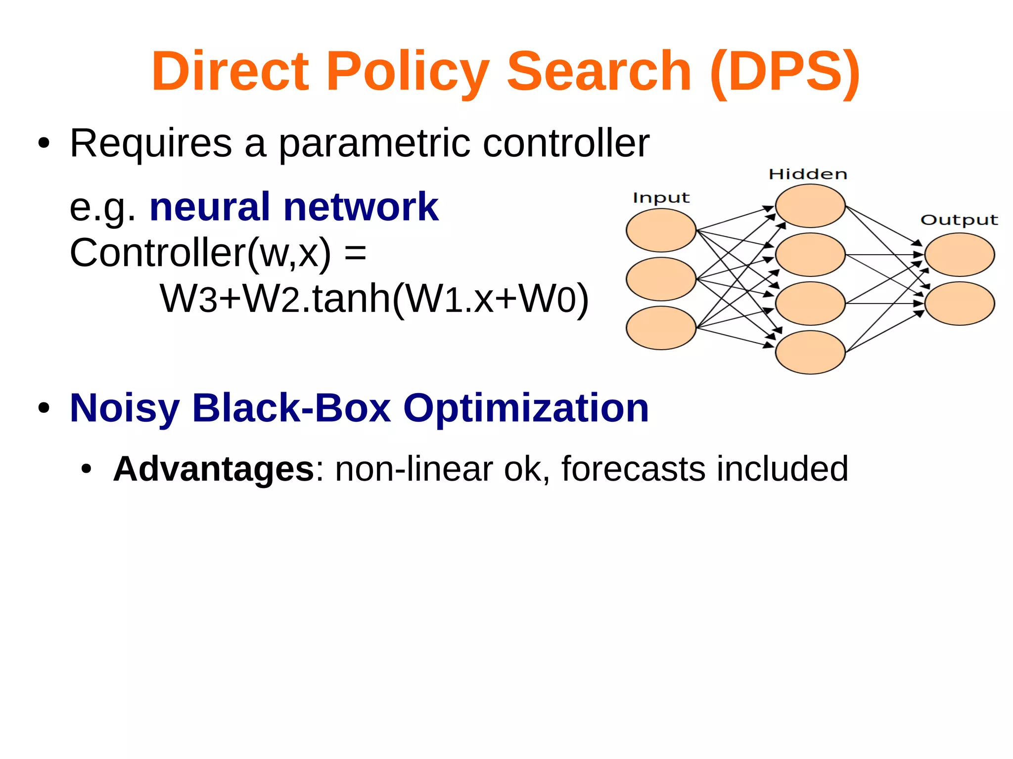 Direct Policy Search (DPS)
●

Requires a parametric controller
e.g. neural network
Controller(w,x) =
W3+W2.tanh(W1.x+W0)

●

Noisy Black-Box Optimization
●

Advantages: non-linear ok, forecasts included

 