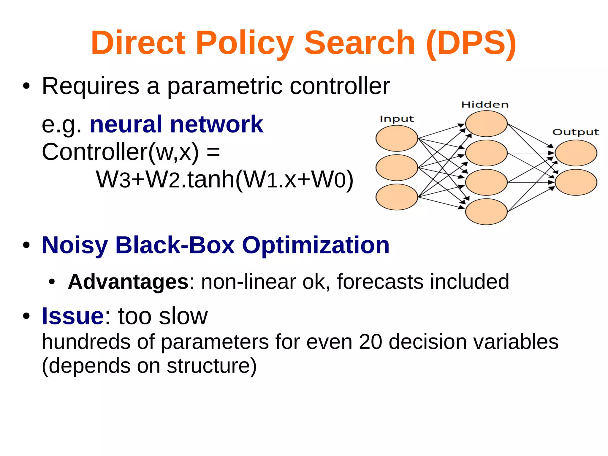 Direct Policy Search (DPS)
●

Requires a parametric controller
e.g. neural network
Controller(w,x) =
W3+W2.tanh(W1.x+W0)

●

Noisy Black-Box Optimization
●

●

Advantages: non-linear ok, forecasts included

Issue: too slow
hundreds of parameters for even 20 decision variables
(depends on structure)

 