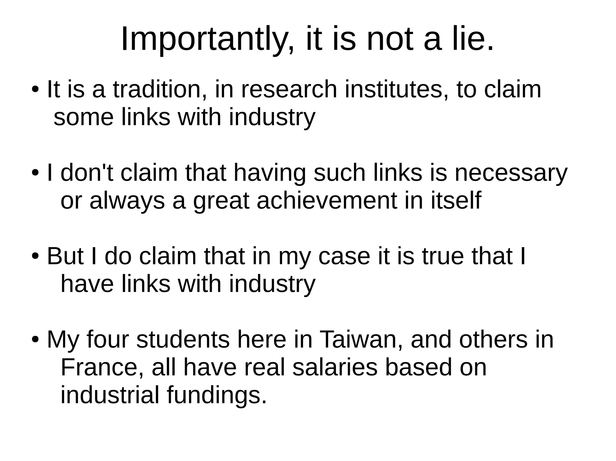 Importantly, it is not a lie.
●

●

●

●

It is a tradition, in research institutes, to claim
some links with industry
I don't claim that having such links is necessary
or always a great achievement in itself
But I do claim that in my case it is true that I
have links with industry
My four students here in Taiwan, and others in
France, all have real salaries based on
industrial fundings.

 
