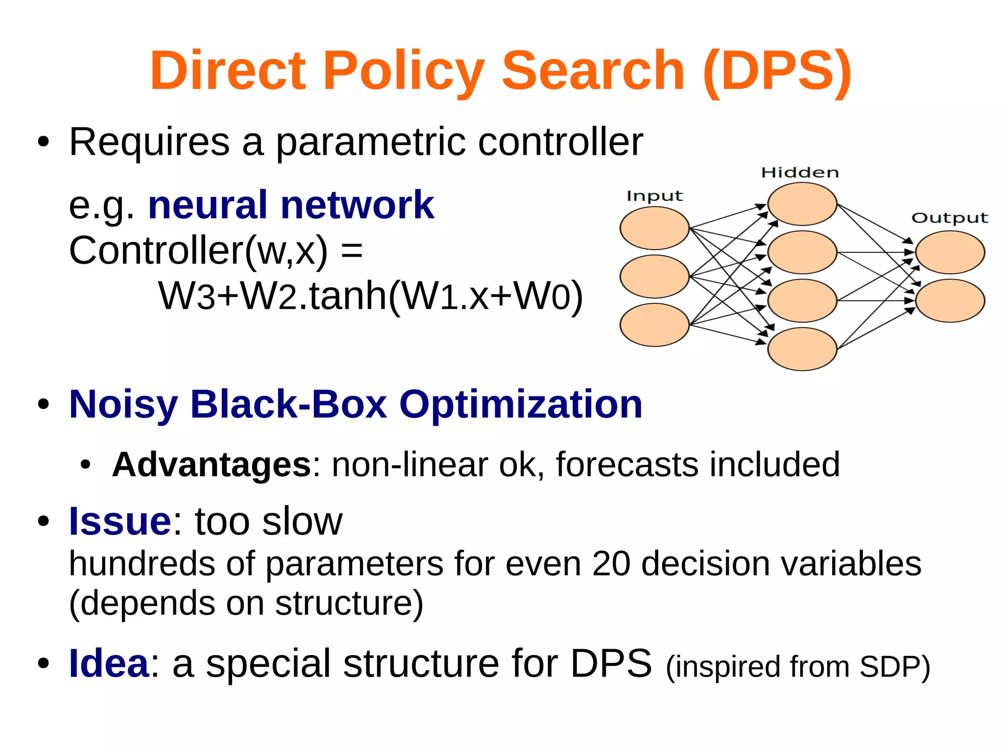 Direct Policy Search (DPS)
●

Requires a parametric controller
e.g. neural network
Controller(w,x) =
W3+W2.tanh(W1.x+W0)

●

Noisy Black-Box Optimization
●

●

Advantages: non-linear ok, forecasts included

Issue: too slow
hundreds of parameters for even 20 decision variables
(depends on structure)

●

Idea: a special structure for DPS

(inspired from SDP)

 