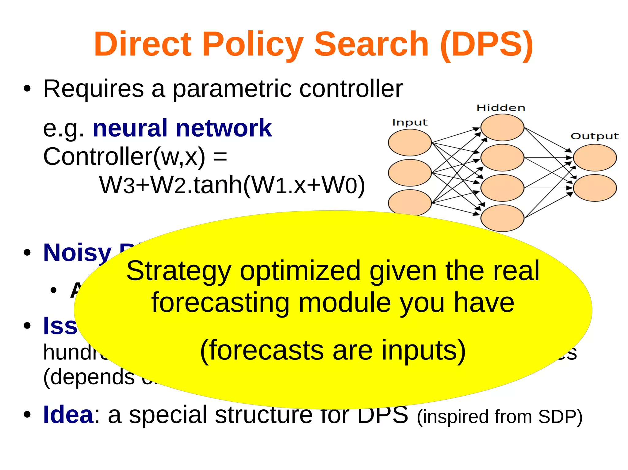 Direct Policy Search (DPS)
●

Requires a parametric controller
e.g. neural network
Controller(w,x) =
W3+W2.tanh(W1.x+W0)

●

Noisy Black-Box Optimization
●

●

Strategy optimized given the real
Advantages: non-linear ok, forecasts included
forecasting module you have

Issue: too slow

hundreds of parameters for even 20 decision variables
(forecasts are inputs)
(depends on structure)
●

Idea: a special structure for DPS

(inspired from SDP)

 