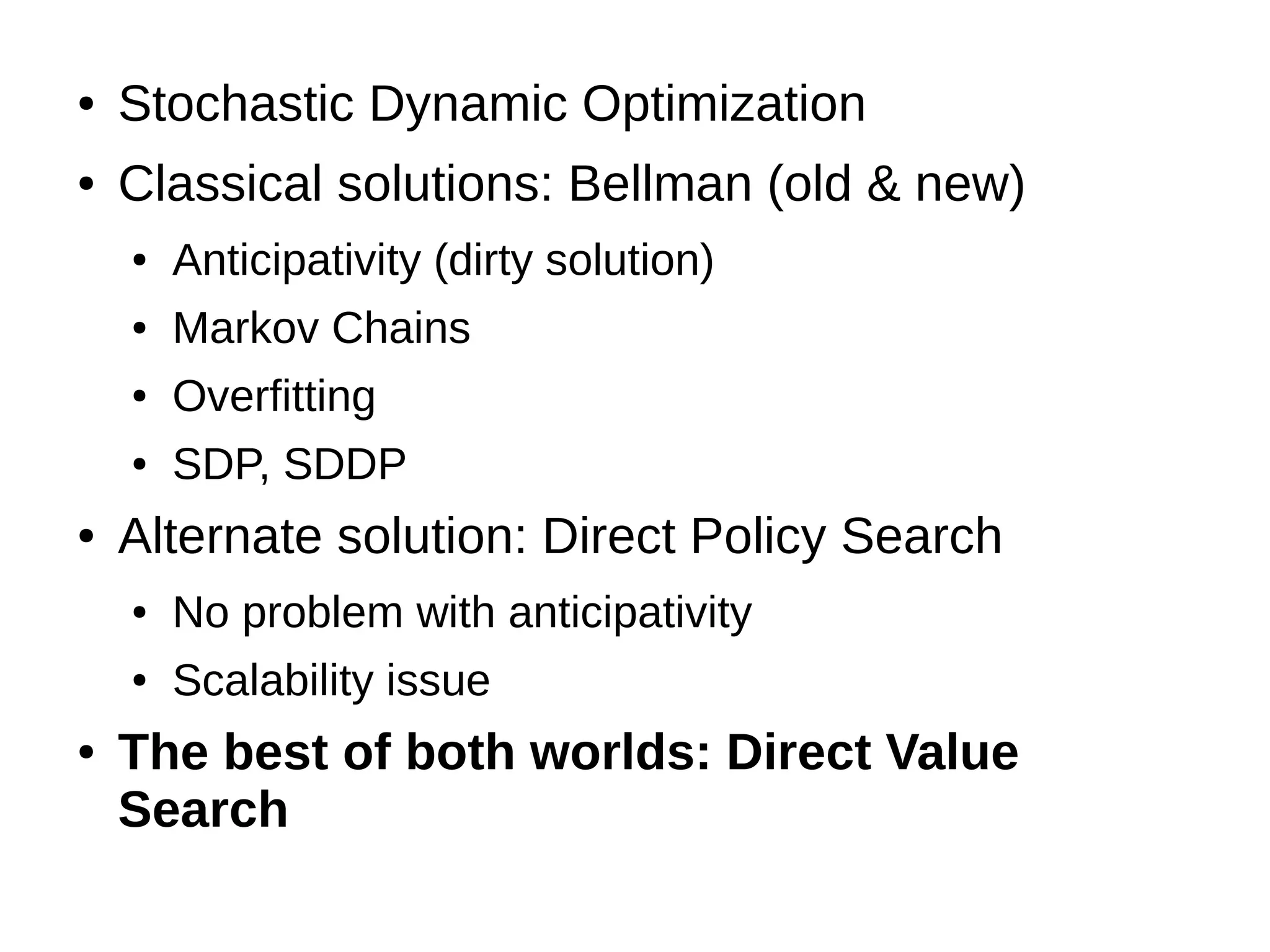●

Stochastic Dynamic Optimization

●

Classical solutions: Bellman (old & new)
●
●

Markov Chains

●

Overfitting

●

●

Anticipativity (dirty solution)

SDP, SDDP

Alternate solution: Direct Policy Search
●
●

●

No problem with anticipativity
Scalability issue

The best of both worlds: Direct Value
Search

 