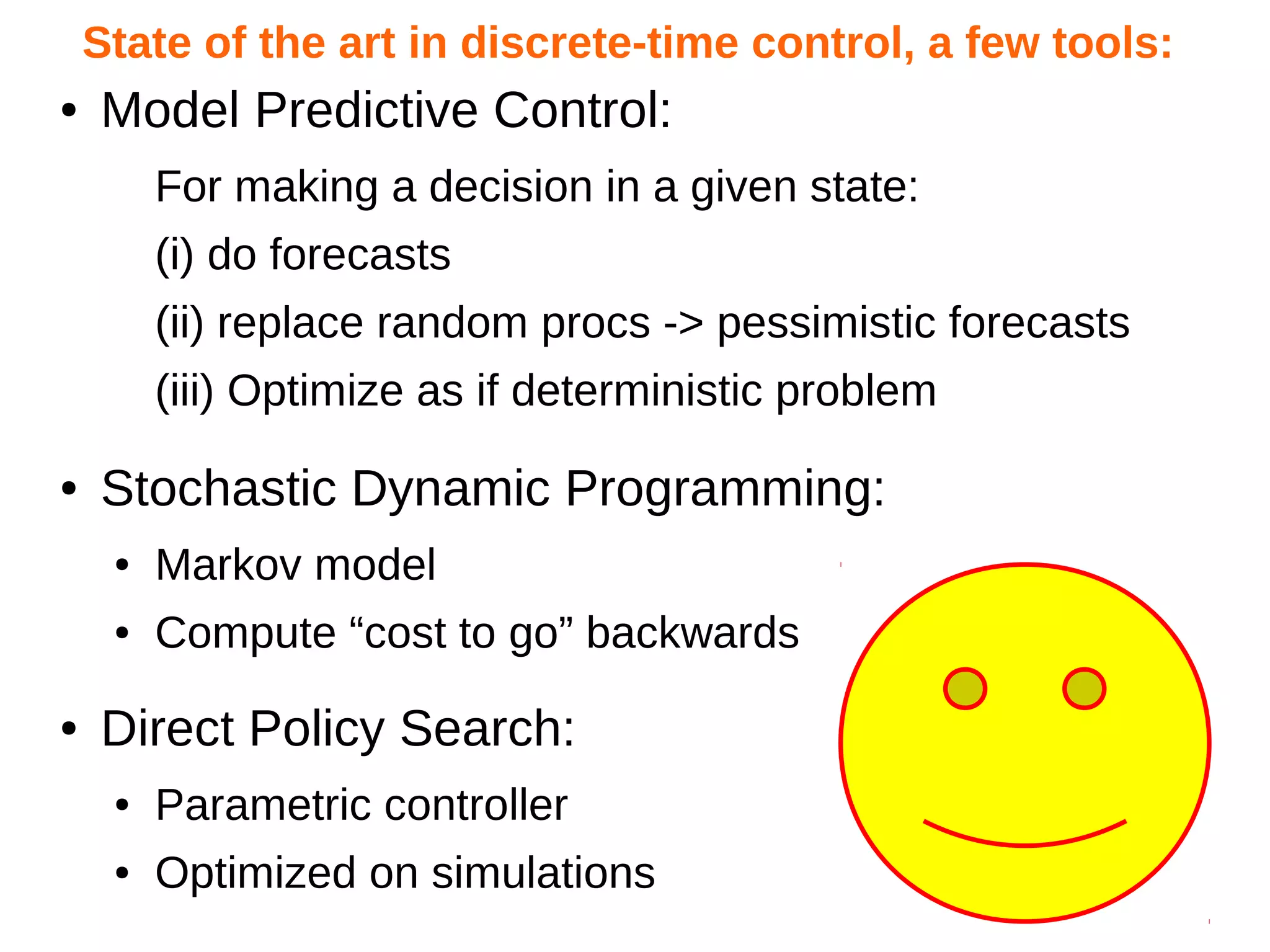 State of the art in discrete-time control, a few tools:
●

Model Predictive Control:
For making a decision in a given state:
(i) do forecasts
(ii) replace random procs -> pessimistic forecasts
(iii) Optimize as if deterministic problem

●

Stochastic Dynamic Programming:
●
●

●

Markov model
Compute “cost to go” backwards

Direct Policy Search:
●

Parametric controller

●

Optimized on simulations

 