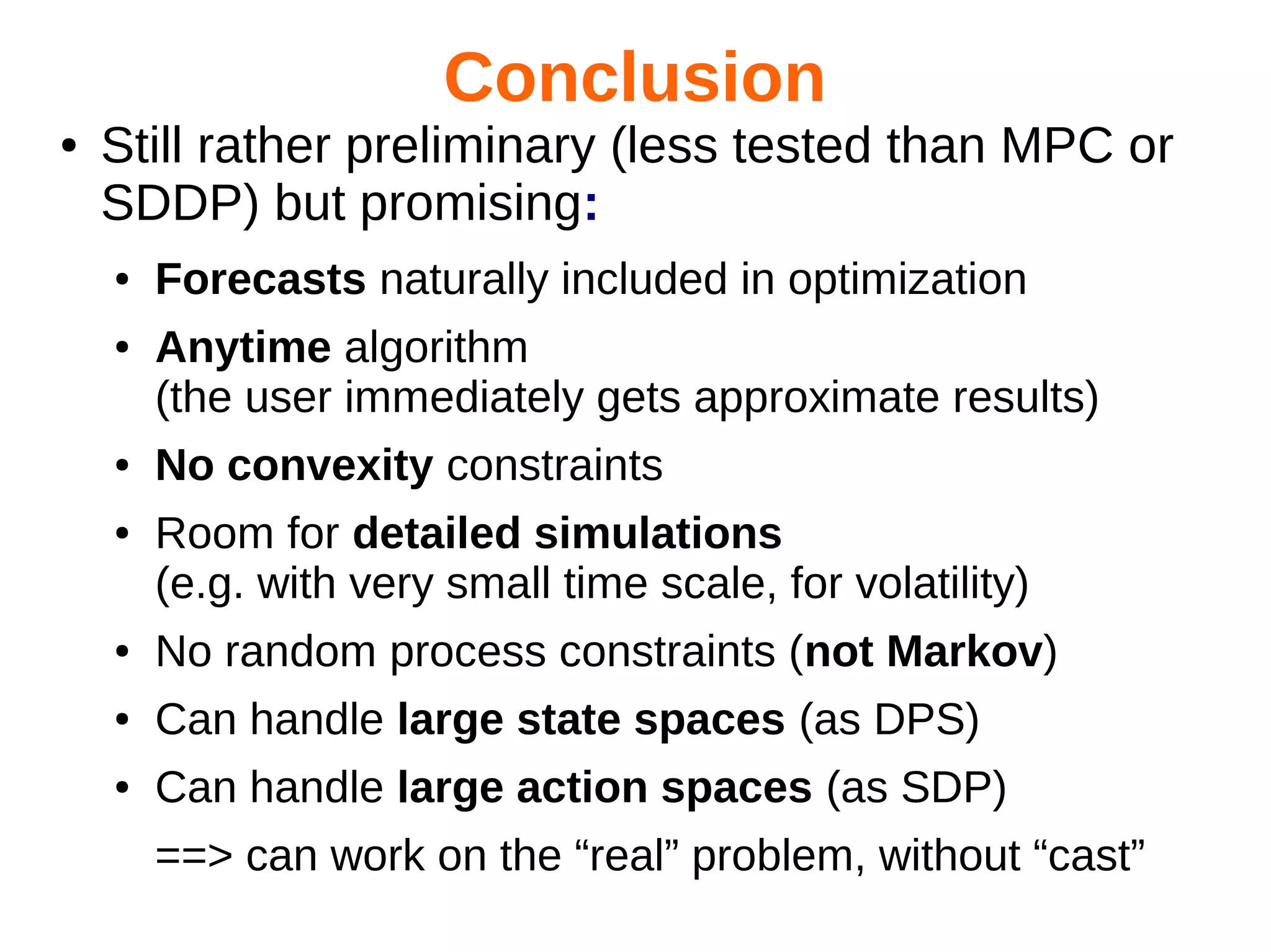 Conclusion
●

Still rather preliminary (less tested than MPC or
SDDP) but promising:
●
●

●
●

Forecasts naturally included in optimization
Anytime algorithm
(the user immediately gets approximate results)
No convexity constraints
Room for detailed simulations
(e.g. with very small time scale, for volatility)

●

No random process constraints (not Markov)

●

Can handle large state spaces (as DPS)

●

Can handle large action spaces (as SDP)
==> can work on the “real” problem, without “cast”

 