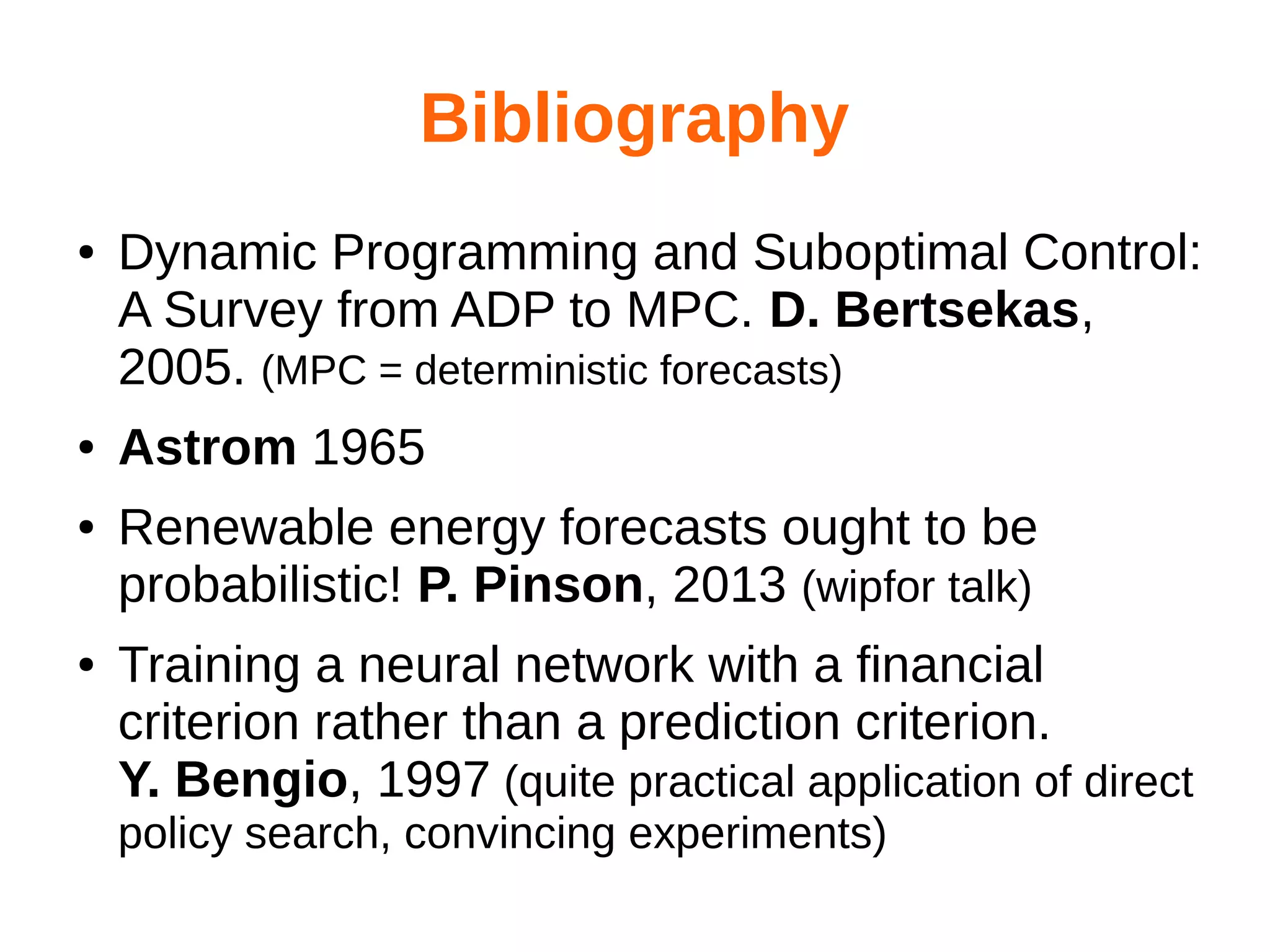 Bibliography
●

●
●

●

Dynamic Programming and Suboptimal Control:
A Survey from ADP to MPC. D. Bertsekas,
2005. (MPC = deterministic forecasts)
Astrom 1965
Renewable energy forecasts ought to be
probabilistic! P. Pinson, 2013 (wipfor talk)
Training a neural network with a financial
criterion rather than a prediction criterion.
Y. Bengio, 1997 (quite practical application of direct
policy search, convincing experiments)

 