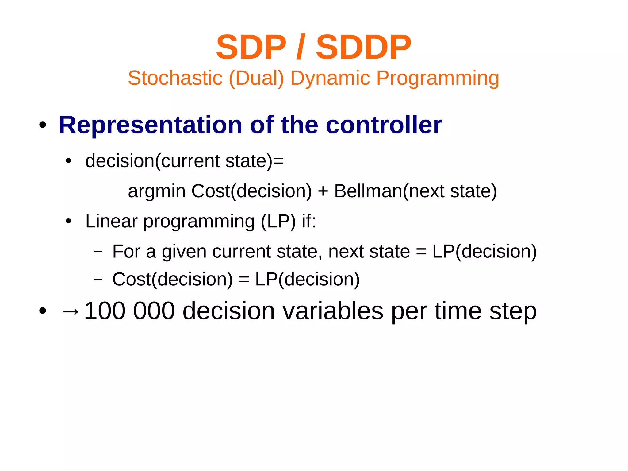 SDP / SDDP
Stochastic (Dual) Dynamic Programming
●

Representation of the controller
●

decision(current state)=
argmin Cost(decision) + Bellman(next state)

●

Linear programming (LP) if:
–
–

●

For a given current state, next state = LP(decision)
Cost(decision) = LP(decision)

→100 000 decision variables per time step

 