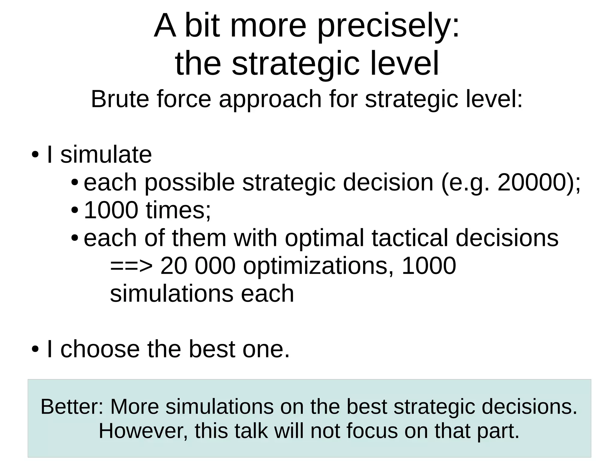 A bit more precisely:
the strategic level
Brute force approach for strategic level:
●

●

I simulate
● each possible strategic decision (e.g. 20000);
● 1000 times;
● each of them with optimal tactical decisions
==> 20 000 optimizations, 1000
simulations each
I choose the best one.
Better: More simulations on the best strategic decisions.
However, this talk will not focus on that part.

 