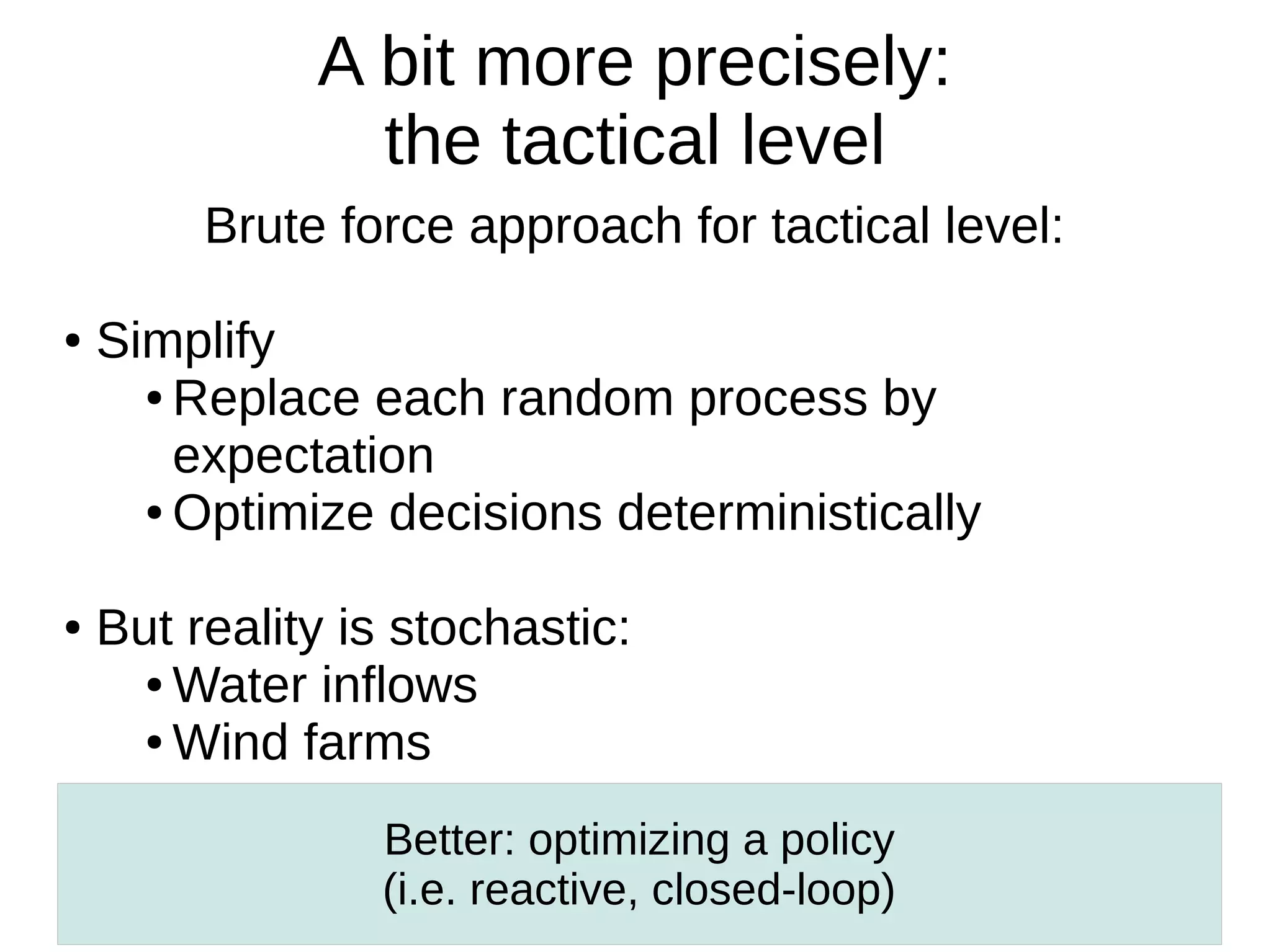 A bit more precisely:
the tactical level
Brute force approach for tactical level:
●

●

Simplify
● Replace each random process by
expectation
● Optimize decisions deterministically
But reality is stochastic:
● Water inflows
● Wind farms
Better: optimizing a policy
(i.e. reactive, closed-loop)

 