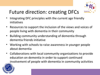 Future direction: creating DFCs
• Integrating DFC principles with the current age friendly
initiatives
• Resources to support the inclusion of the views and voices of
people living with dementia in their community
• Building community understanding of dementia through
dementia friends initiative
• Working with schools to raise awareness in younger people
about dementia
• Collaborations with local community organizations to provide
education on dementia in order to support continued
involvement of people with dementia in community activities
 