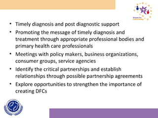 • Timely diagnosis and post diagnostic support
• Promoting the message of timely diagnosis and
treatment through appropriate professional bodies and
primary health care professionals
• Meetings with policy makers, business organizations,
consumer groups, service agencies
• Identify the critical partnerships and establish
relationships through possible partnership agreements
• Explore opportunities to strengthen the importance of
creating DFCs
 