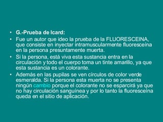 G.-Prueba de Icard: Fue un autor que ideo la prueba de la FLUORESCEINA, que consiste en inyectar intramuscularmente fluoresceína en la persona presuntamente muerta.  Si la persona, está viva esta sustancia entra en la circulación y todo el cuerpo toma un tinte amarillo, ya que esta sustancia es un colorante. Además en las pupilas se ven círculos de color verde esmeralda. Si la persona esta muerta no se presenta ningún  cambio  porque el colorante no se esparcirá ya que no hay circulación sanguínea y por lo tanto la fluoresceína queda en el sitio de aplicación.  