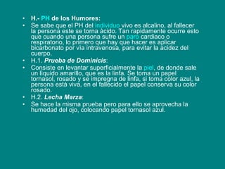 H.-  PH  de los Humores: Se sabe que el PH del  individuo  vivo es alcalino, al fallecer la persona este se torna àcido. Tan rapidamente ocurre esto que cuando una persona sufre un  paro  cardiaco o respiratorio, lo primero que hay que hacer es aplicar bicarbonato por vìa intravenosa, para evitar la acidez del cuerpo. H.1.  Prueba de Dominicis :  Consiste en levantar superficialmente la  piel , de donde sale un lìquido amarillo, que es la linfa. Se toma un papel tornasol, rosado y se impregna de linfa, si toma color azul, la persona està viva, en el fallecido el papel conserva su color rosado. H.2.  Lecha Marza :  Se hace la misma prueba pero para ello se aprovecha la humedad del ojo, colocando papel tornasol azul.   