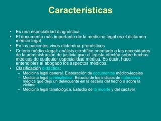 Características Es una especialidad diagnóstica El documento más importante de la medicina legal es el dictamen médico legal En los pacientes vivos dictamina pronósticos Criterio médico-legal: análisis científico orientado a las necesidades de la administración de justicia que el legista efectúa sobre hechos médicos de cualquier especialidad médica. Es decir, hace entendibles al abogado los aspectos médicos. Clasificación  didáctica : Medicina legal general. Elaboración de  documentos  médico-legales Medicina legal  criminalística . Estudio de los indicios de  naturaleza  médica que dejó un delincuente en la escena del hecho o sobre la víctima. Medicina legal tanatológica. Estudio de  la muerte  y del cadáver 