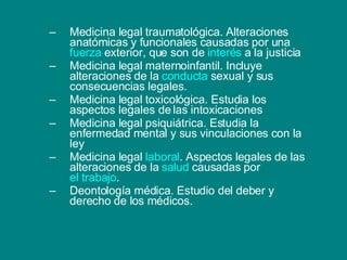 Medicina legal traumatológica. Alteraciones anatómicas y funcionales causadas por una  fuerza  exterior, que son de  interés  a la justicia Medicina legal maternoinfantil. Incluye alteraciones de la  conducta  sexual y sus consecuencias legales. Medicina legal toxicológica. Estudia los aspectos legales de las intoxicaciones Medicina legal psiquiátrica. Estudia la enfermedad mental y sus vinculaciones con la ley Medicina legal  laboral . Aspectos legales de las alteraciones de la  salud  causadas por  el trabajo . Deontología médica. Estudio del deber y derecho de los médicos. 