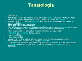 Tanatología Definición : Tanatologia; deriva del nombre griego Thanatos:  muerte  y Logos: estudio. Es decir se refiere al estudio científico de los fenómenos referentes a  la muerte .  También se le conoce como  Medicina  Neurológica: del griego nekros = muerte y logos = estudio. DIAGNOSTICO DE LA MUERTE * Lo primero que hace un medico para certificar la muerte de una  persona  es verificar si está realmente muerta, para luego emitir el certificado de defunción. * Los parámetros que se explora son generalmente los siguientes: -  El estado  de  conciencia  de la persona. - La sensibilidad. - Los movimientos. Luego se procede a realizar algunas otras comprobaciones especialmente se examina los ojos, su hidratación, reflejos,  color , etc.  Lo que se hace mediante una linterna o fuente de  luz , se toma el pulso y se ausculta el  corazón , puede ser que la persona solo se encuentre en  estado  de muerte aparente. 