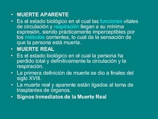 MUERTE APARENTE Es el estado biológico en el cual las  funciones  vitales de circulación y  respiración  llegan a su mínima expresión, siendo prácticamente imperceptibles por los  métodos  corrientes, lo cual da la sensación de que la persona está muerta. MUERTE REAL Es el estado biológico en el cual la persona ha perdido total y definitivamente la circulación y la respiración. La primera definición de muerte se dio a finales del siglo XVIII. La muerte real y aparente están ligados al tema de trasplantes de órganos. Signos Inmediatos de la Muerte Real   