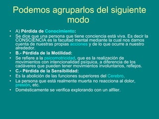 Podemos agruparlos del siguiente modo   A)  Pérdida de  Conocimiento : Se dice que una persona que tiene conciencia está viva. Es decir la CONSCIENCIA es la facultad mental mediante la cual nos damos cuenta de nuestras propias  acciones  y de lo que ocurre a nuestro alrededor. B.- Pérdida de la Motilidad: Se refiere a la  psicomotricidad , que es la realización de movimientos con intencionalidad psíquica, a diferencia de los cadáveres que pueden tener movimientos involuntarios, reflejos. C.- Pérdida de la Sensibilidad: Es la abolición de las funciones superiores del  Cerebro . La persona que está realmente muerta no reacciona al dolor,  presión , etc. Domésticamente se verifica explorando con un alfiler. 