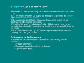 E.- Signos  del Ojo o de Stenon Lowis: Al fallecer la persona en el ojo ocurren fenómenos inmediatos, tales como: E.1.- Midriasis Pupilar: La pupila se dilata por la pérdida de  control  del  Sistema Nervioso Central . E.2.- Ausencia de Reflejo Fotomotor: Es decir la pupila no se contrae por el estimulo luminoso. E.3.- Deshidratación del Globo Ocular: Al fallecer la persona se inicia la deshidratación o pérdida de líquidos que se nota fácilmente en el ojo. E.4.- Tinte Gleroso del Ojo: El ojo de la persona muerta se torna opaco y de color gris pizarra. F.- Ausencia de la Circulación: La abolición de la circulación se confirma con las siguientes pruebas: - Prueba del Pulso. - Desaparición de los ruidos cardiacos. - Ligadura del dedo. 