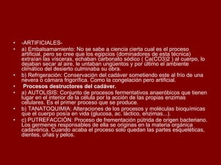 -ARTIFICIALES- a) Embalsamamiento: No se sabe a ciencia cierta cual es el proceso artificial, pero se cree que los egipcios (dominadores de esta técnica) extraían las vísceras, echaban carbonato sódico ( Ca(CO3)2 ) al cuerpo, lo dejaban secar al aire, le untaban ungüentos y por último el ambiente climático del desierto culminaba su obra. b) Refrigeración: Conservación del cadáver sometiendo este al frío de una nevera o cámara frigorífica. Como la congelación pero artificial.   Procesos destructores del cadáver. a) AUTOLISIS: Conjunto de procesos fermentativos anaeróbicos que tienen lugar en el interior de la célula por la acción de las propias enzimas celulares. Es el primer proceso que se produce. b) TANATOQUIMIA: Alteraciones de los procesos y moléculas bioquímicas que el cuerpo posía en vida (glucosa, ac. láctico, enzimas...). c) PUTREFACCIÓN: Proceso de frementación pútrida de origen bacteriano. Los germenes responsables de ella se originas en la materia orgánica cadavérica. Cuando acaba el proceso solo quedan las partes esqueléticas, dientes, uñas y pelos. 