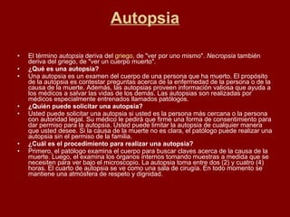 Autopsia El término  autopsia  deriva del  griego , de "ver por uno mismo".  Necropsia  también deriva del griego, de "ver un cuerpo muerto". ¿Qué es una autopsia? Una autopsia es un examen del cuerpo de una persona que ha muerto. El propósito de la autopsia es contestar preguntas acerca de la enfermedad de la persona o de la causa de la muerte. Además, las autopsias proveen información valiosa que ayuda a los médicos a salvar las vidas de los demás. Las autopsias son realizadas por médicos especialmente entrenados llamados patólogos. ¿Quién puede solicitar una autopsia? Usted puede solicitar una autopsia si usted es la persona más cercana o la persona con autoridad legal. Su médico le pedirá que firme una forma de consentimiento para dar permiso para la autopsia. Usted puede limitar la autopsia de cualquier manera que usted desee. Si la causa de la muerte no es clara, el patólogo puede realizar una autopsia sin el permiso de la familia. ¿Cuál es el procedimiento para realizar una autopsia? Primero, el patólogo examina el cuerpo para buscar claves acerca de la causa de la muerte. Luego, el examina los órganos internos tomando muestras a medida que se necesiten para ver bajo el microscopio. La autopsia toma entre dos (2) y cuatro (4) horas. El cuarto de autopsia se ve como una sala de cirugía. En todo momento se mantiene una atmósfera de respeto y dignidad. 