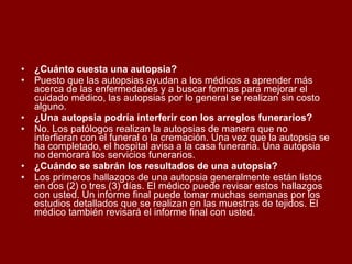 ¿Cuánto cuesta una autopsia? Puesto que las autopsias ayudan a los médicos a aprender más acerca de las enfermedades y a buscar formas para mejorar el cuidado médico, las autopsias por lo general se realizan sin costo alguno. ¿Una autopsia podría interferir con los arreglos funerarios? No. Los patólogos realizan la autopsias de manera que no interfieran con el funeral o la cremación. Una vez que la autopsia se ha completado, el hospital avisa a la casa funeraria. Una autopsia no demorará los servicios funerarios. ¿Cuándo se sabrán los resultados de una autopsia? Los primeros hallazgos de una autopsia generalmente están listos en dos (2) o tres (3) días. El médico puede revisar estos hallazgos con usted. Un informe final puede tomar muchas semanas por los estudios detallados que se realizan en las muestras de tejidos. El médico también revisará el informe final con usted. 