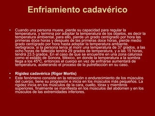 Enfriamiento cadavérico Cuando una persona muere, pierde su capacidad para regular la temperatura, y termina por adoptar la temperatura de los objetos, es decir la temperatura ambiental, para ello, pierde un grado centígrado por hora las primeras doce horas y después de las primeras doce horas, pierde medio grado centígrado por hora hasta adoptar la temperatura ambiente, verbigracia, si la persona tenía al morir una temperatura de 37 grados, a las ocho horas de fallecida tendrá 29 grados de temperatura, y a las 15 horas, tendrá 23.5 grados.  En el caso de que se encuentre en una zona calurosa como el estado de Sonora, México, en donde la temperatura a la sombra llega a los 45ºC, entonces el cuerpo en vez de enfriarse aumentará de temperatura, acelerando el proceso de la putrefacción en su caso.  Rigidez cadavérica (Rigor Mortis) Este fenómeno consiste en la retracción o endurecimiento de los músculos del cuerpo, tiene su progresión e inicia en los músculos más pequeños. La rigidez inicia en los músculos de la cara, cuello, tórax y miembros superiores, finalmente se manifiesta en los músculos del abdomen y en los músculos de las extremidades inferiores.  