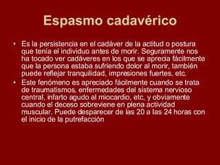 Espasmo cadavérico Es la persistencia en el cadáver de la actitud o postura que tenía el individuo antes de morir. Seguramente nos ha tocado ver cadáveres en los que se aprecia fácilmente que la persona estaba sufriendo dolor al morir, también puede reflejar tranquilidad, impresiones fuertes, etc.  Este fenómeno es apreciado fácilmente cuando se trata de traumatismos, enfermedades del sistema nervioso central, infarto agudo al miocardio, etc, y obviamente cuando el deceso sobreviene en plena actividad muscular. Puede desparecer de las 20 a las 24 horas con el inicio de la putrefacción   