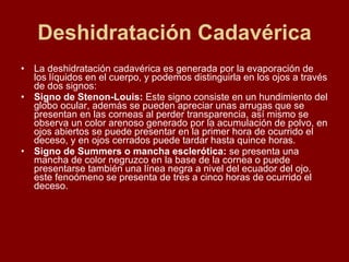 Deshidratación Cadavérica La deshidratación cadavérica es generada por la evaporación de los líquidos en el cuerpo, y podemos distinguirla en los ojos a través de dos signos: Signo de Stenon-Louis:  Este signo consiste en un hundimiento del globo ocular, además se pueden apreciar unas arrugas que se presentan en las corneas al perder transparencia, así mismo se observa un color arenoso generado por la acumulación de polvo, en ojos abiertos se puede presentar en la primer hora de ocurrido el deceso, y en ojos cerrados puede tardar hasta quince horas.  Signo de Summers o mancha esclerótica:  se presenta una mancha de color negruzco en la base de la cornea o puede presentarse también una línea negra a nivel del ecuador del ojo. este fenoómeno se presenta de tres a cinco horas de ocurrido el deceso. 