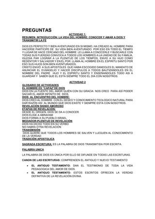 PREGUNTAS
ACTIVIDAD 1:
RESUMEN: INTRODUCCIÓN: LA VIDA DEL HOMBRE: CONOCER Y AMAR A DIOS Y
TRANSMITIR LA FE
DIOS ES PERFECTO Y BIEN AVENTURADO EN SI MISMO, HA CREADO AL HOMBRE PARA
HACERSE PARTICIPE DE SU VIDA BIEN AVENTURADO POR ESO EN TODO EL TIEMPO
Y LUGAR SE HACE CERCANO DEL HOMBRE LE LLAMA A CONOCERLE Y BUSCARLE CON
TODAS SUS FUERZAS CONVOCA A TODOS LOS HOMBRES A LA UNIDAD DE SU FAMILIA,
IGLESIA PAR LOGRAR A LA PLENITUD DE LOS TIEMPOS, ENVIO A SU HIJO COMO
REDENTOR Y SALVADOR Y EN ÉL POR LLAMA AL HOMBRE EN EL ESPIRITU SANTO POR
ESO SUS HIJOS SON BIEN AVENTURADOS.
CRISTO ENVIÓ A SUS APOSTOLES QUE HABIA ESCOGIDO DANDOLES EL MANDATO DE
ANUNCIAR EL EVANGELIO Y HACER DISCIPULOS A TODOS BAUTIZANDOLES EN EL
NOMBRE DEL PADRE HIJO Y EL ESPIRITU SANTO Y ENSEÑANDOLES TODO ASI A
GUARDAR Y SABER QUE EL ESTA SIEMPRE TODO EL DÍA CON NOSOTROS.
ACTIVIDAD 2
GLOSARIO DE ACTIVIDADES
EL HOMBRE ES “CAPAZ”DE DIOS
DIOS EN LA FUENTE DEL AMOR QUIÉN CON SU GRACIA NOS CREO PARA ASÍ PODER
SACIAR EL AMOR INFINITO DE DIOS.
DIOS AL ENCUENTRO DEL HOMBRE:
DIOS CREO AL HOMBRE CON EL DESEO Y CONOCIMIENTO TEOLOGICO NATURAL PARA
DAR RAZÓN ASÍ AL MUNDO QUE DIOS EXISTE Y SIEMPRE ESTA CON NOSOTROS.
REVELACIÓN SIGNIO AMOROSO
ETAPAS DE REVELACIÓN:
DESDE EL ORIGEN, DIOS SE DA A CONOCER
DIOS ELIGE A ABRAHAM
DIOS FORMA A SU PUEBLO ISRAEL
MEDIADOR-PLENITUD DE REVELACIÓN
DIOS HA DICHO TODO EN SU VERBO
NO HABRA OTRA REVELACIÓN
TRANSMISIÓN
DIOS QUIERE QUE TODOS LOS HOMBRES SE SALVEN Y LLEGUEN AL CONOCIMIENTO
DE LA VERDAD
TRADICIÓN APOSTOLICA
SAGRADA ESCRITURA: ES LA PALABRA DE DIOS TRANSMITIDA POR ESCRITA.
PALABRA UNICA
LA PALABRA DE DIOS ES ÚNICA POR ELLO SE DIFUNDE EN TODAS LAS ESCRITURAS.
CANON DE LAS ESCRITURAS: COMPRENDEN EL ANTIGUO Y NUEVO TESTAMENTO
 EL ANTIGUO TESTAMENTO: DAN EL TESTIMONIO DE TODA LA VIDA
PEDAGOGICA DEL AMOR DE DIOS.
 EL ANTIGUO TESTAMENTO: ESTOS ESCRITOS OFRECEN LA VERDAD
DEFINITIVA DE LA REVELACIÓN DIVINA.
 