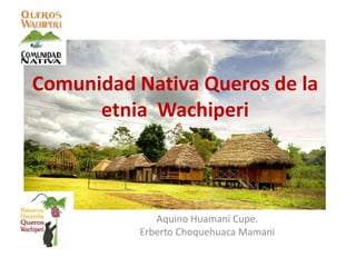 Comunidad Nativa Queros de la
etnia Wachiperi
Aquino Huamani Cupe.
Erberto Choquehuaca Mamani
 