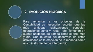 2. EVOLUCIÓN HISTÓRICA
Para remontar a los orígenes de la
Contabilidad es necesario recordar que las
más antiguas civilizaciones conocían
operaciones suma y resta , etc. Tomando en
cuenta unidades de tiempo como el año, mes
y día. Una muestra del desarrollo de estas
actividades es la creación de la moneda como
único instrumento de intercambio.
 