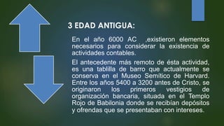 3 EDAD ANTIGUA:
En el año 6000 AC ,existieron elementos
necesarios para considerar la existencia de
actividades contables.
El antecedente más remoto de ésta actividad,
es una tablilla de barro que actualmente se
conserva en el Museo Semítico de Harvard.
Entre los años 5400 a 3200 antes de Cristo, se
originaron los primeros vestigios de
organización bancaria, situada en el Templo
Rojo de Babilonia donde se recibían depósitos
y ofrendas que se presentaban con intereses.
 