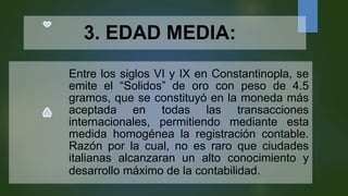3. EDAD MEDIA:
Entre los siglos VI y IX en Constantinopla, se
emite el “Solidos” de oro con peso de 4.5
gramos, que se constituyó en la moneda más
aceptada en todas las transacciones
internacionales, permitiendo mediante esta
medida homogénea la registración contable.
Razón por la cual, no es raro que ciudades
italianas alcanzaran un alto conocimiento y
desarrollo máximo de la contabilidad.
 