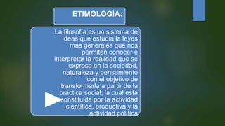 ETIMOLOGÍA:
La filosofía es un sistema de
ideas que estudia la leyes
más generales que nos
permiten conocer e
interpretar la realidad que se
expresa en la sociedad,
naturaleza y pensamiento
con el objetivo de
transformarla a partir de la
práctica social, la cual está
constituida por la actividad
científica, productiva y la
actividad política
 