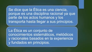 Se dice que la Ética es una ciencia,
porque es una disciplina racional ya que
parte de los actos humanos y los
transporta hasta llegar a sus principios.
La Ética es un conjunto de
conocimientos sistemáticos, metódicos
y racionales basados en la experiencia
y fundados en principios.
 