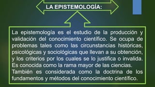 La epistemología es el estudio de la producción y
validación del conocimiento científico. Se ocupa de
problemas tales como las circunstancias históricas,
psicológicas y sociológicas que llevan a su obtención,
y los criterios por los cuales se lo justifica o invalida.
Es conocida como la rama mayor de las ciencias.
También es considerada como la doctrina de los
fundamentos y métodos del conocimiento científico.
LA EPISTEMOLOGÍA:
 