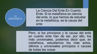 La Ciencia Del Ente En Cuanto
Ente: Si la metafísica es ciencia
del ente, lo que hemos de estudiar
en la metafísica, es la causa del
ente
Pero, si los principios y la causa del ente
en cuanto ente han de ser, por ello, los
más universales, podemos decir que, en
metafísica, estudiamos los más actos,
últimos y universales principios o causas
de todas las cosas
LA
METAFISICA
 