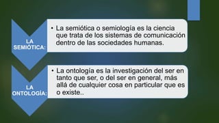 LA
SEMIÓTICA:
• La semiótica o semiología es la ciencia
que trata de los sistemas de comunicación
dentro de las sociedades humanas.
LA
ONTOLOGÍA:
• La ontología es la investigación del ser en
tanto que ser, o del ser en general, más
allá de cualquier cosa en particular que es
o existe..
 