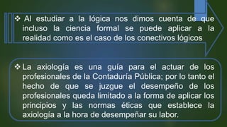  Al estudiar a la lógica nos dimos cuenta de que
incluso la ciencia formal se puede aplicar a la
realidad como es el caso de los conectivos lógicos
 La axiología es una guía para el actuar de los
profesionales de la Contaduría Pública; por lo tanto el
hecho de que se juzgue el desempeño de los
profesionales queda limitado a la forma de aplicar los
principios y las normas éticas que establece la
axiología a la hora de desempeñar su labor.
 