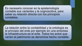Es necesario conocer en la epistemología
contable sus variantes y la cognoscitiva, para
saber su relación directa con los principios
contables.
La relación entre la contabilidad y la ontología es
el principio del ente por ejemplo en una empresa
la infraestructura es el ente. Todos los actos que
varíen el patrimonio se denomina hecho contable.
 