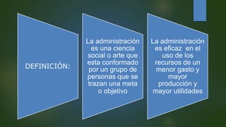 DEFINICIÓN:
La administración
es una ciencia
social o arte que
esta conformado
por un grupo de
personas que se
trazan una meta
o objetivo
La administración
es eficaz en el
uso de los
recursos de un
menor gasto y
mayor
producción y
mayor utilidades
 