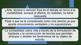 ¿Arte, técnica o ciencia? Ese es el debate en torno a la
contabilidad, aunque el dilema, en realidad, no tiene
respuesta
Pese a que se la considerada como una ciencia ya que
aporta conocimiento verdadero y no suposiciones.
La contabilidad cobra vida a través de la formulación de
hipótesis y la construcción de teorías que permiten
anticipar y detallar los fenómenos de su objeto de
estudio.
 