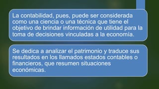 La contabilidad, pues, puede ser considerada
como una ciencia o una técnica que tiene el
objetivo de brindar información de utilidad para la
toma de decisiones vinculadas a la economía.
Se dedica a analizar el patrimonio y traduce sus
resultados en los llamados estados contables o
financieros, que resumen situaciones
económicas.
 