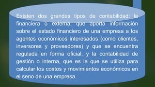 Existen dos grandes tipos de contabilidad: la
financiera o externa, que aporta información
sobre el estado financiero de una empresa a los
agentes económicos interesados (como clientes,
inversores y proveedores) y que se encuentra
regulada en forma oficial, y la contabilidad de
gestión o interna, que es la que se utiliza para
calcular los costos y movimientos económicos en
el seno de una empresa.
 